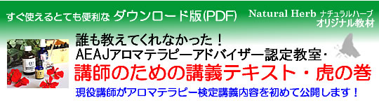 アロマテラピー検定教材「Natural Herb ナチュラルハーブ」アロマテラピー検定教材の販売サイト。「誰も教えてくれなかった!AEAJアロマテラピーアドバイザー認定教室・講師のための講義テキスト・虎の巻」(社)日本アロマ環境協会(AEAJ)1級・2級対応・ダウンロード版(PDFファイル)の詳細ページです!
